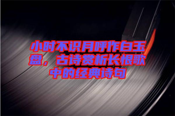 小時(shí)不識(shí)月呼作白玉盤，古詩(shī)賞析長(zhǎng)恨歌中的經(jīng)典詩(shī)句