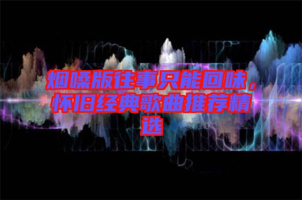 煙嗓版往事只能回味，懷舊經(jīng)典歌曲推薦精選