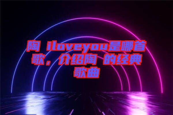 陶喆iloveyou是哪首歌，介紹陶喆的經(jīng)典歌曲