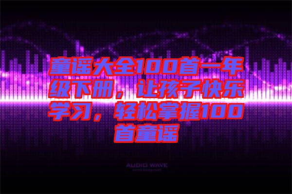 童謠大全100首一年級下冊，讓孩子快樂學(xué)習(xí)，輕松掌握100首童謠