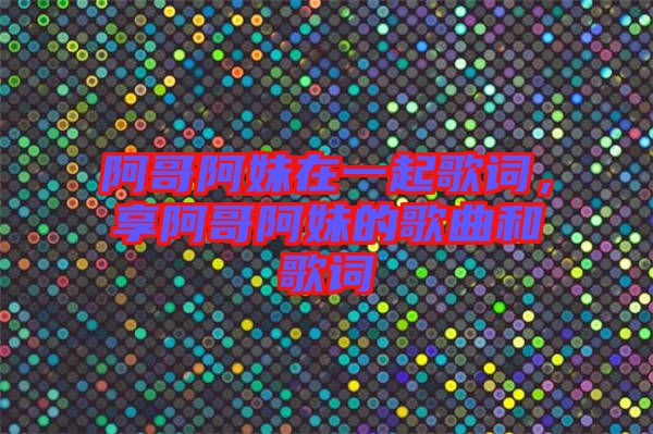 阿哥阿妹在一起歌詞，享阿哥阿妹的歌曲和歌詞