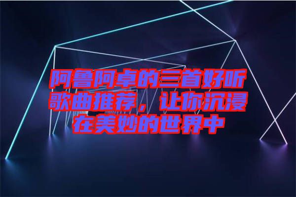 阿魯阿卓的三首好聽歌曲推薦，讓你沉浸在美妙的世界中