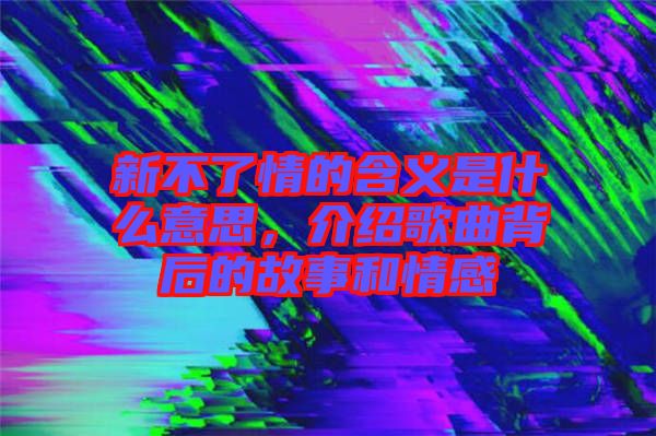 新不了情的含義是什么意思，介紹歌曲背后的故事和情感