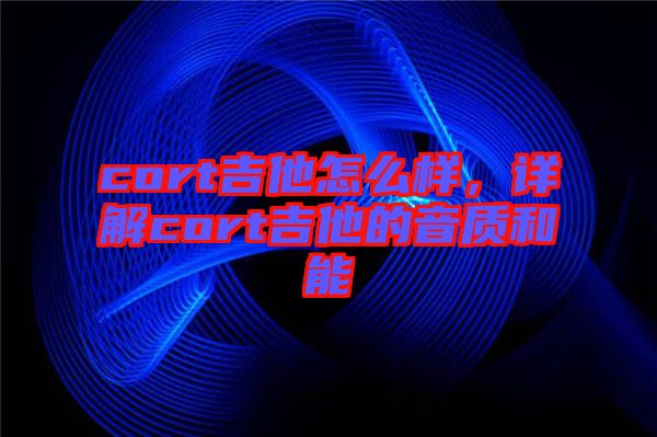 cort吉他怎么樣，詳解cort吉他的音質(zhì)和能