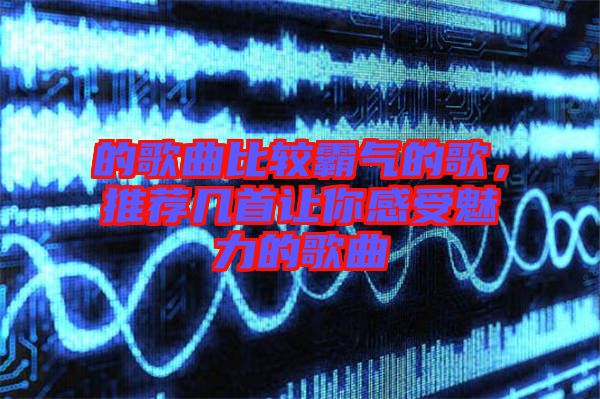 的歌曲比較霸氣的歌，推薦幾首讓你感受魅力的歌曲