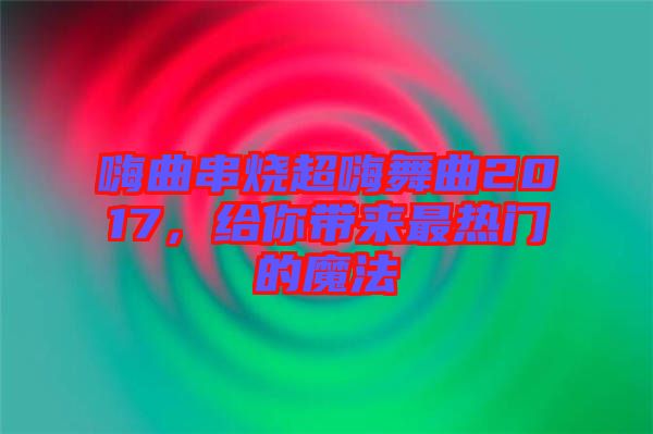 嗨曲串燒超嗨舞曲2017，給你帶來最熱門的魔法