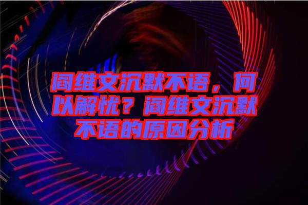 閻維文沉默不語，何以解憂？閻維文沉默不語的原因分析