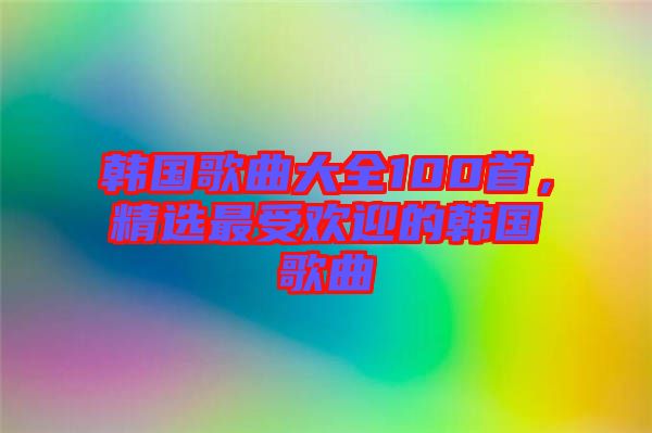 韓國歌曲大全100首，精選最受歡迎的韓國歌曲