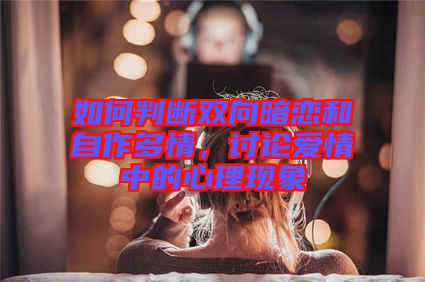 如何判斷雙向暗戀和自作多情，討論愛情中的心理現(xiàn)象