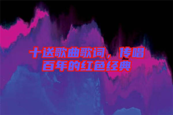 十送歌曲歌詞，傳唱百年的紅色經(jīng)典