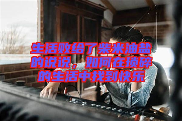 生活敗給了柴米油鹽的說說，如何在瑣碎的生活中找到快樂