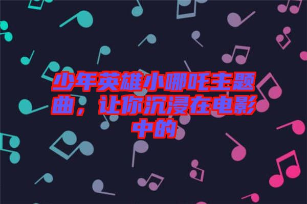 少年英雄小哪吒主題曲，讓你沉浸在電影中的