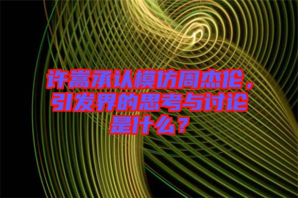 許嵩承認(rèn)模仿周杰倫，引發(fā)界的思考與討論是什么？