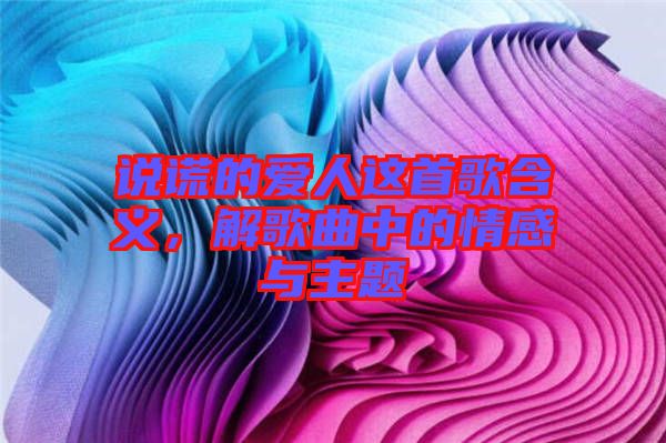 說謊的愛人這首歌含義，解歌曲中的情感與主題