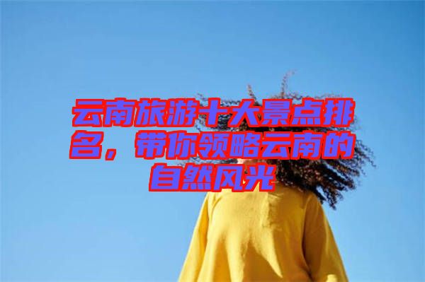 云南旅游十大景點(diǎn)排名，帶你領(lǐng)略云南的自然風(fēng)光