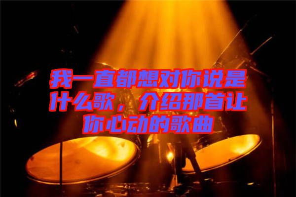 我一直都想對(duì)你說是什么歌，介紹那首讓你心動(dòng)的歌曲