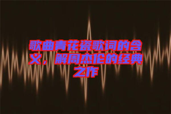 歌曲青花瓷歌詞的含義，解周杰倫的經典之作