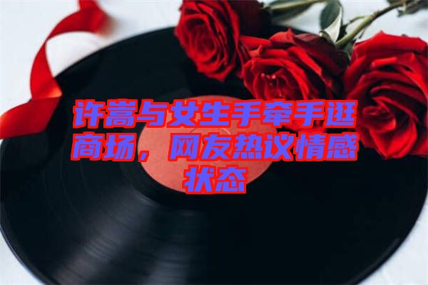 許嵩與女生手牽手逛商場(chǎng)，網(wǎng)友熱議情感狀態(tài)