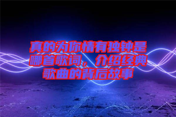 真的為你情有獨(dú)鐘是哪首歌詞，介紹經(jīng)典歌曲的背后故事