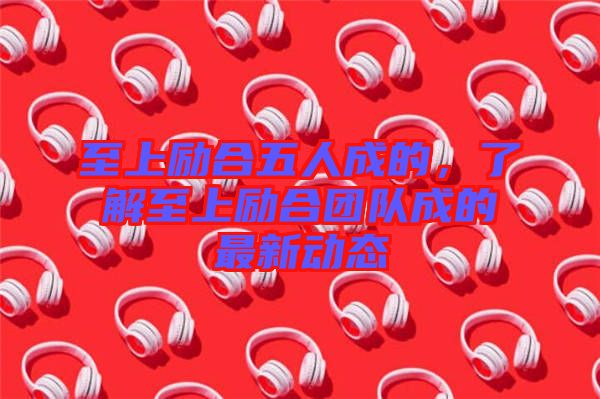 至上勵合五人成的，了解至上勵合團隊成的最新動態(tài)