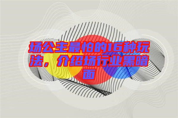 場公主最怕的16種玩法，介紹場行業(yè)黑暗面