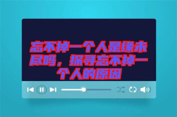 忘不掉一個(gè)人是緣未盡嗎，探尋忘不掉一個(gè)人的原因