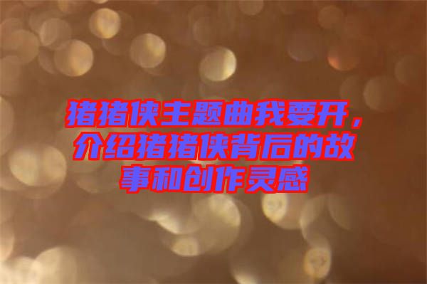 豬豬俠主題曲我要開，介紹豬豬俠背后的故事和創(chuàng)作靈感