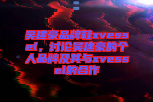 吳建豪品牌鞋xvessel，討論吳建豪的個人品牌及其與xvessel的合作