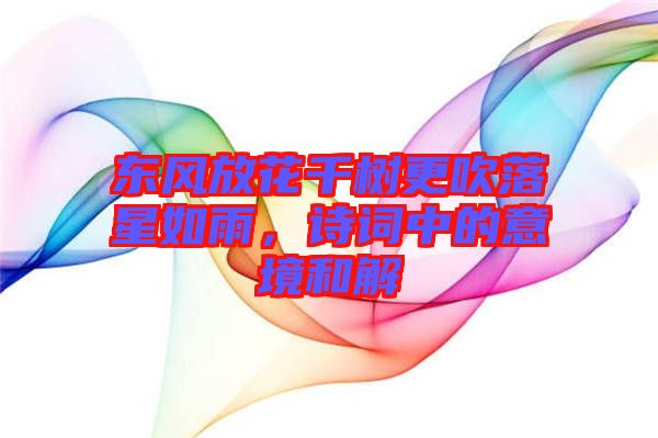 東風放花千樹更吹落星如雨，詩詞中的意境和解