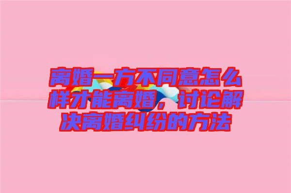 離婚一方不同意怎么樣才能離婚，討論解決離婚糾紛的方法