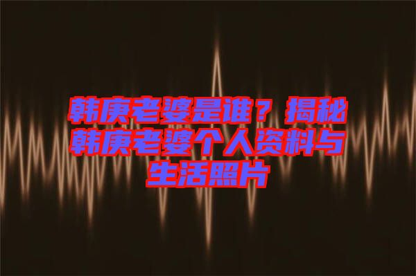 韓庚老婆是誰？揭秘韓庚老婆個人資料與生活照片