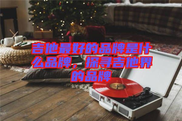 吉他最好的品牌是什么品牌，探尋吉他界的品牌