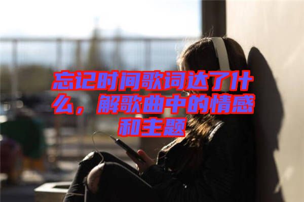 忘記時間歌詞達了什么，解歌曲中的情感和主題