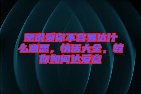 想說愛你不容易達(dá)什么意思，情話大全，教你如何達(dá)愛意