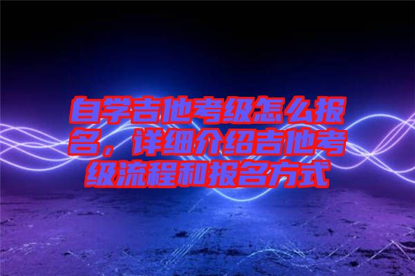 自學吉他考級怎么報名，詳細介紹吉他考級流程和報名方式