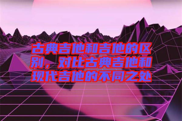 古典吉他和吉他的區(qū)別，對比古典吉他和現(xiàn)代吉他的不同之處