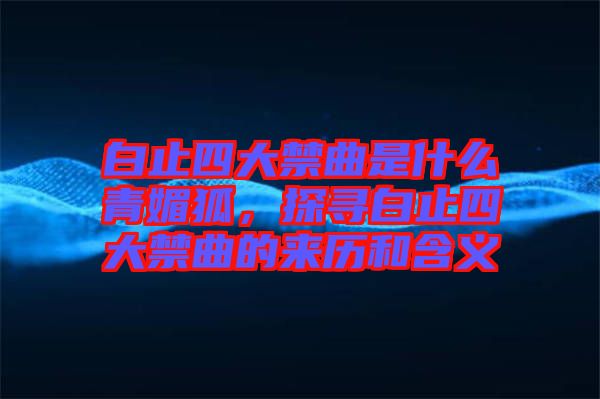 白止四大禁曲是什么青媚狐，探尋白止四大禁曲的來歷和含義