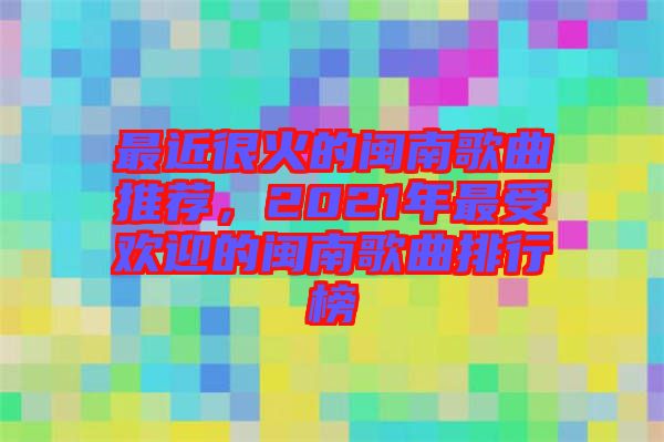 最近很火的閩南歌曲推薦，2021年最受歡迎的閩南歌曲排行榜