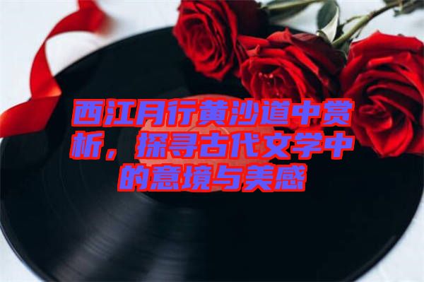 西江月行黃沙道中賞析，探尋古代文學(xué)中的意境與美感