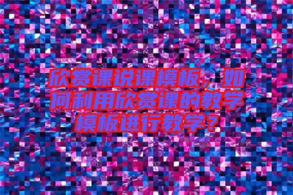 欣賞課說課模板，如何利用欣賞課的教學(xué)模板進(jìn)行教學(xué)？