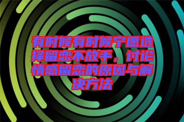 有時(shí)候有時(shí)候?qū)幵高x擇留戀不放手，討論情感留戀的原因與解決方法