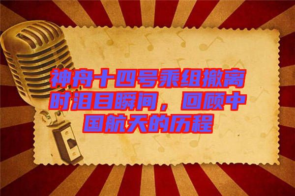 神舟十四號乘組撤離時淚目瞬間，回顧中國航天的歷程