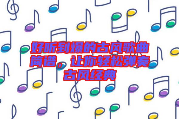 好聽到爆的古風(fēng)歌曲簡(jiǎn)譜，讓你輕松彈奏古風(fēng)經(jīng)典