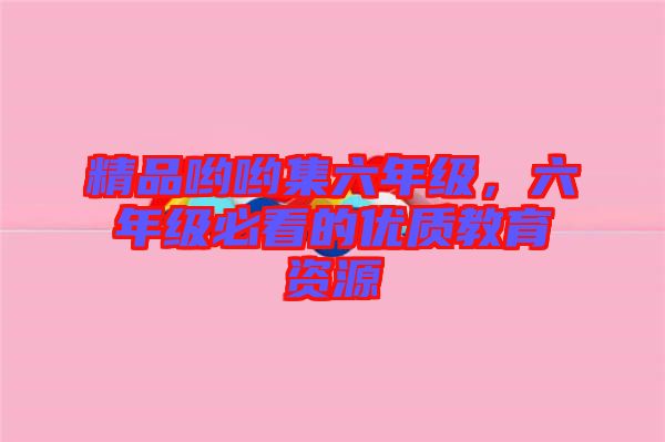 精品喲喲集六年級(jí)，六年級(jí)必看的優(yōu)質(zhì)教育資源