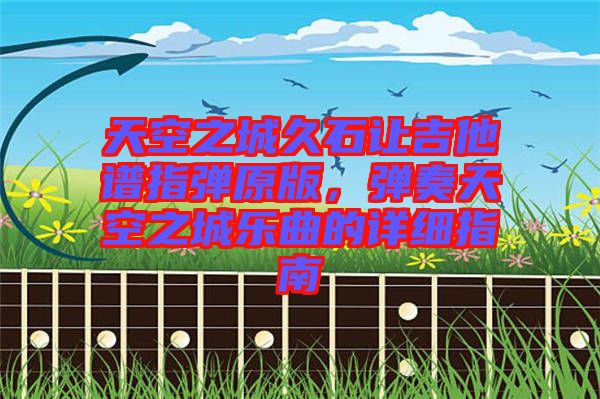 天空之城久石讓吉他譜指彈原版，彈奏天空之城樂曲的詳細(xì)指南