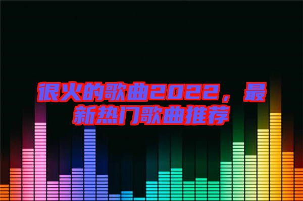 很火的歌曲2022，最新熱門歌曲推薦