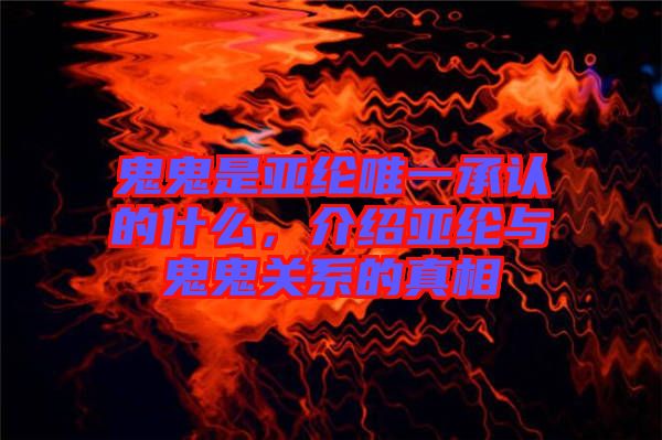 鬼鬼是亞綸唯一承認(rèn)的什么，介紹亞綸與鬼鬼關(guān)系的真相