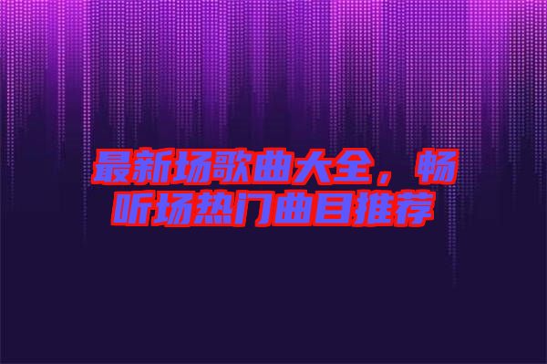 最新場歌曲大全，暢聽場熱門曲目推薦