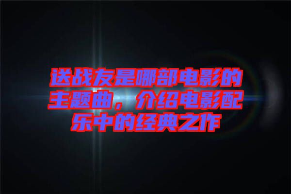 送戰(zhàn)友是哪部電影的主題曲，介紹電影配樂中的經典之作