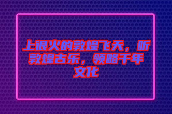 上很火的敦煌飛天，聽敦煌古樂，領(lǐng)略千年文化